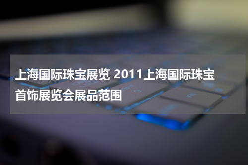 上海国际珠宝展览 2011上海国际珠宝首饰展览会展品范围