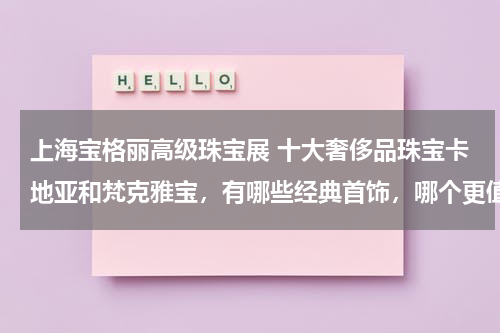 上海宝格丽高级珠宝展 十大奢侈品珠宝卡地亚和梵克雅宝，有哪些经典首饰，哪个更值得买