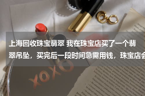 上海回收珠宝翡翠 我在珠宝店买了一个翡翠吊坠，买完后一段时间急需用钱，珠宝店会回收我的翡翠吗。