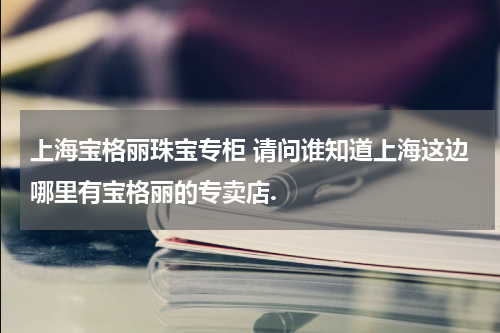 上海宝格丽珠宝专柜 请问谁知道上海这边哪里有宝格丽的专卖店.